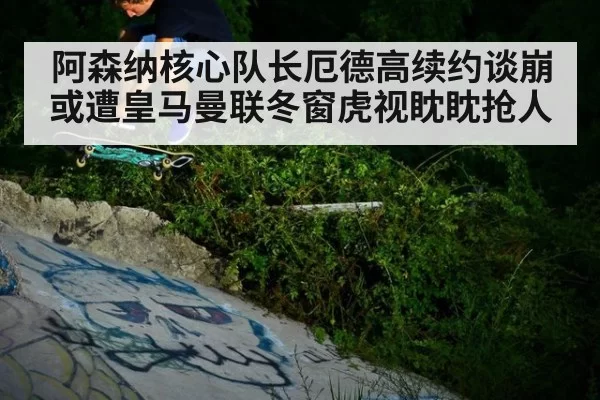 阿森纳核心队长厄德高续约谈崩或遭皇马曼联冬窗虎视眈眈抢人