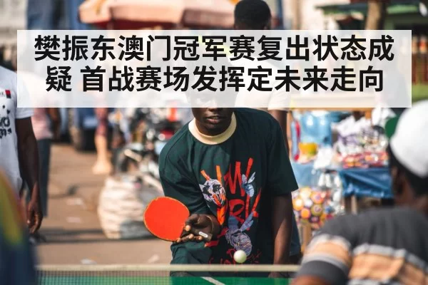 樊振东澳门冠军赛复出状态成疑 首战赛场发挥定未来走向