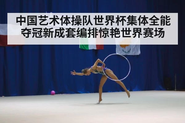 中国艺术体操队世界杯集体全能夺冠新成套编排惊艳世界赛场