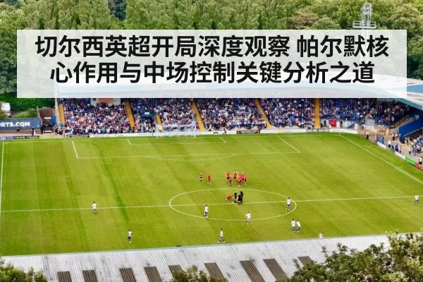 切尔西英超开局深度观察 帕尔默核心作用与中场控制关键分析之道