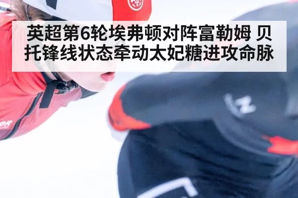 英超第6轮埃弗顿对阵富勒姆 贝托锋线状态牵动太妃糖进攻命脉